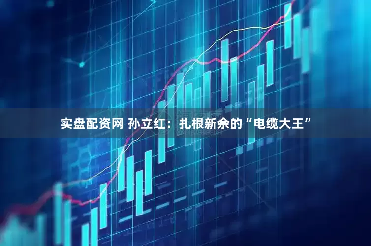 实盘配资网 孙立红：扎根新余的“电缆大王”