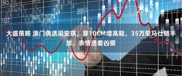 大盛策略 澳门偶遇梁安琪，穿10CM增高鞋，35万爱马仕随手放，表情透着凶狠