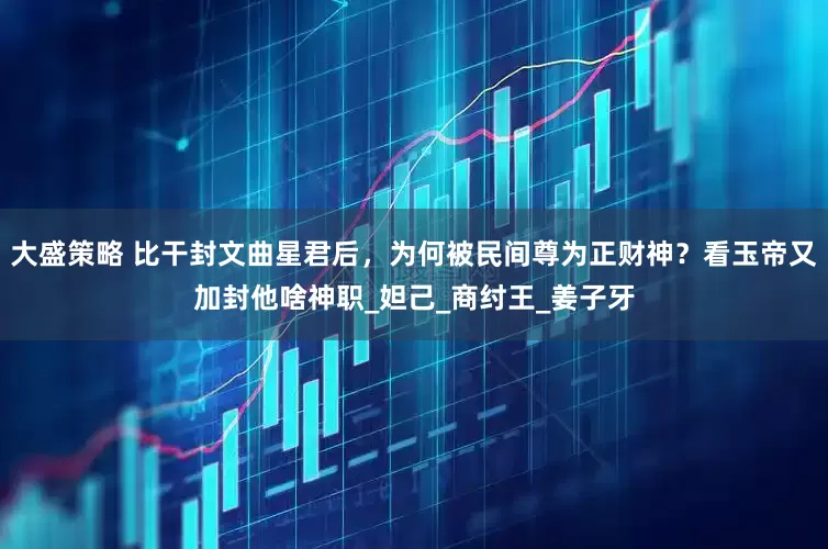 大盛策略 比干封文曲星君后，为何被民间尊为正财神？看玉帝又加封他啥神职_妲己_商纣王_姜子牙