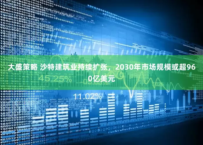 大盛策略 沙特建筑业持续扩张，2030年市场规模或超960亿美元