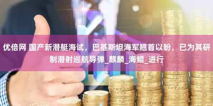 优倍网 国产新潜艇海试，巴基斯坦海军翘首以盼，已为其研制潜射巡航导弹_麒麟_海鲲_进行
