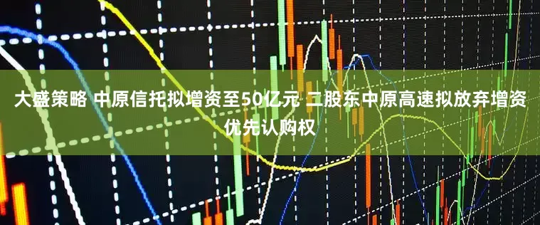 大盛策略 中原信托拟增资至50亿元 二股东中原高速拟放弃增资优先认购权