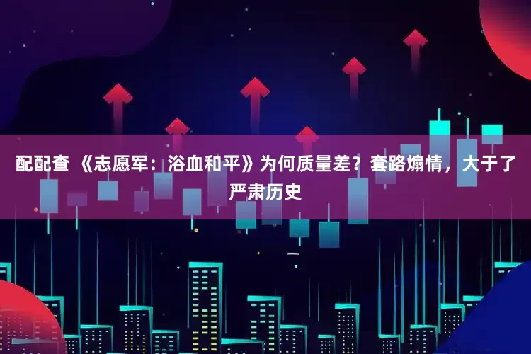 配配查 《志愿军：浴血和平》为何质量差？套路煽情，大于了严肃历史